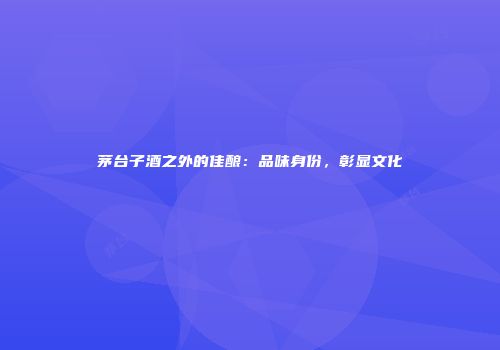 茅台子酒之外的佳酿：品味身份，彰显文化
