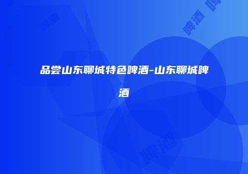 品尝山东聊城特色啤酒-山东聊城啤酒