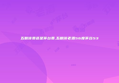 五粮液贵还是茅台贵,五粮液老酒56度茅台53