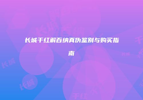 长城干红解百纳真伪鉴别与购买指南