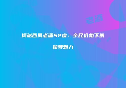 揭秘西凤老酒52度：亲民价格下的独特魅力