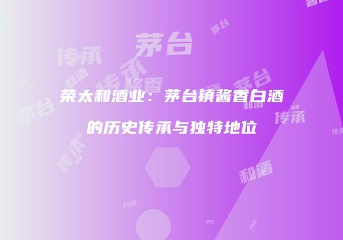 荣太和酒业：茅台镇酱香白酒的历史传承与独特地位