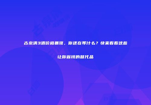 古泉清3酒价格暴涨，你还在等什么？快来看看这些让你省钱的替代品