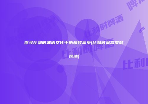 探寻比利时啤酒文化中的极致享受(比利时最高度数啤酒)