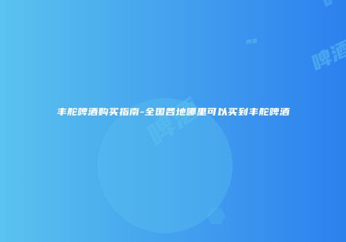 丰舵啤酒购买指南-全国各地哪里可以买到丰舵啤酒