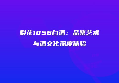 梨花1056白酒：品鉴艺术与酒文化深度体验