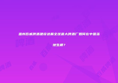 温州百威啤酒建设进展全球最大啤酒厂如何在中国落地生根？