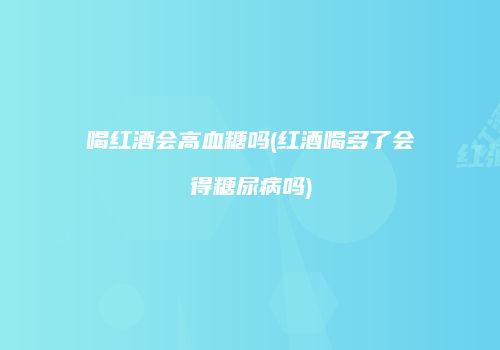 喝红酒会高血糖吗(红酒喝多了会得糖尿病吗)