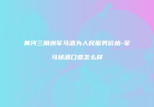 黄河三角洲军马酒为人民服务价格-军马场酒口感怎么样
