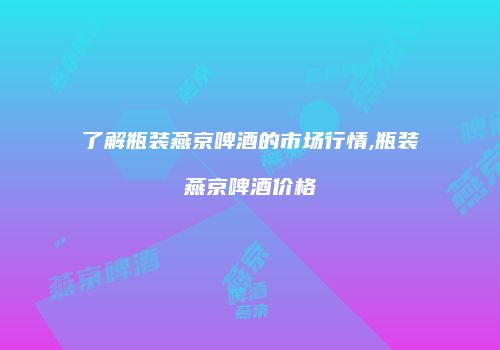 了解瓶装燕京啤酒的市场行情,瓶装燕京啤酒价格