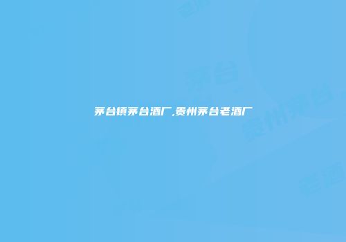 茅台镇茅台酒厂,贵州茅台老酒厂