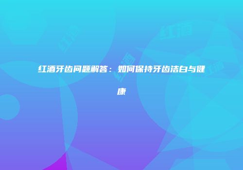 红酒牙齿问题解答：如何保持牙齿洁白与健康
