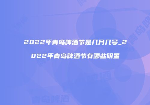 2022年青岛啤酒节是几月几号_2022年青岛啤酒节有哪些明星