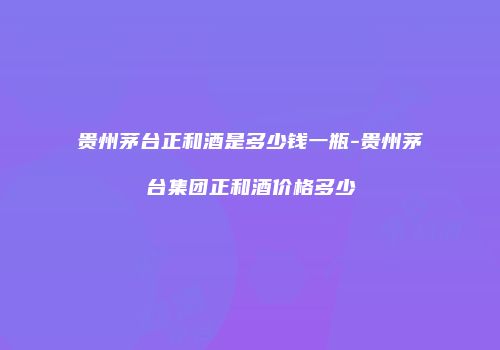 贵州茅台正和酒是多少钱一瓶-贵州茅台集团正和酒价格多少