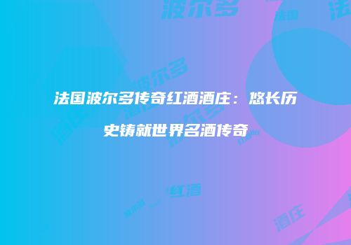法国波尔多传奇红酒酒庄：悠长历史铸就世界名酒传奇
