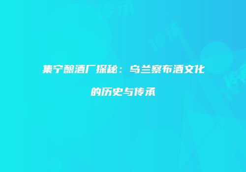 集宁酿酒厂探秘：乌兰察布酒文化的历史与传承
