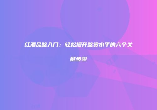 红酒品鉴入门：轻松提升鉴赏水平的六个关键步骤