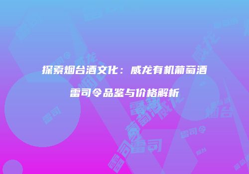 探索烟台酒文化：威龙有机葡萄酒雷司令品鉴与价格解析