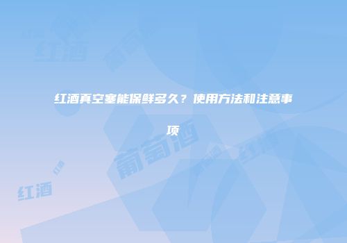 红酒真空塞能保鲜多久？使用方法和注意事项