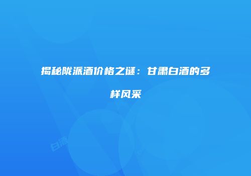 揭秘陇派酒价格之谜：甘肃白酒的多样风采