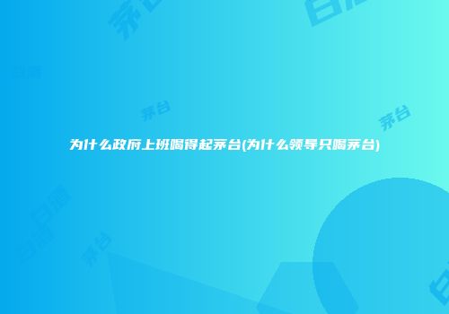 为什么政府上班喝得起茅台(为什么领导只喝茅台)