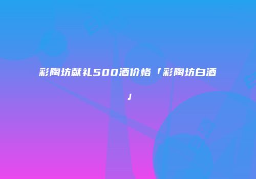 彩陶坊献礼500酒价格「彩陶坊白酒」
