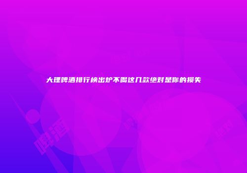 大理啤酒排行榜出炉不喝这几款绝对是你的损失