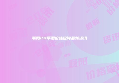 襄阳20年酒价格查询最新资讯