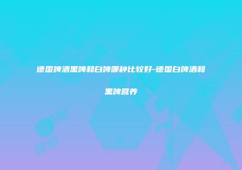 德国啤酒黑啤和白啤哪种比较好-德国白啤酒和黑啤营养