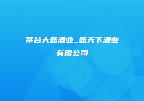 茅台大盛酒业_盛天下酒业有限公司