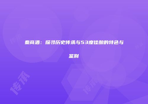 秦商酒：探寻历史传承与53度佳酿的特色与鉴别