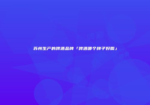 苏州生产的啤酒品牌「啤酒哪个牌子好喝」