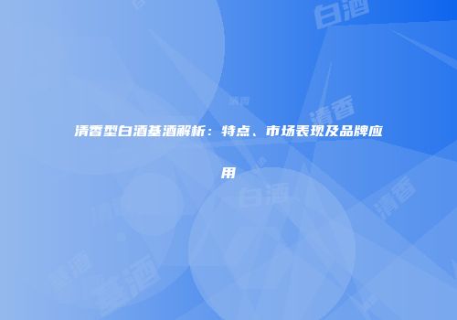 清香型白酒基酒解析：特点、市场表现及品牌应用