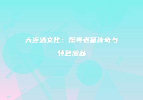 大连酒文化：探寻老窖传奇与特色酒品
