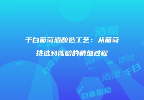 干白葡萄酒酿造工艺：从葡萄挑选到陈酿的精细过程