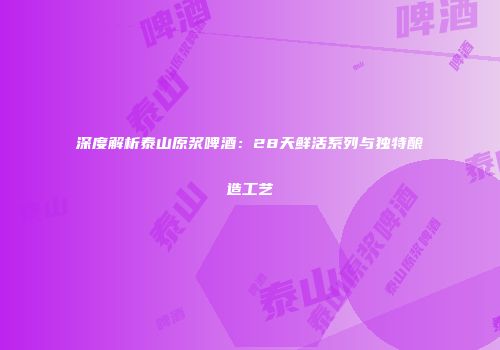 深度解析泰山原浆啤酒：28天鲜活系列与独特酿造工艺