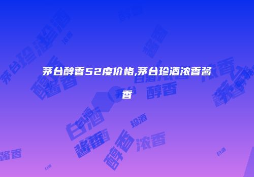 茅台醇香52度价格,茅台珍酒浓香酱香