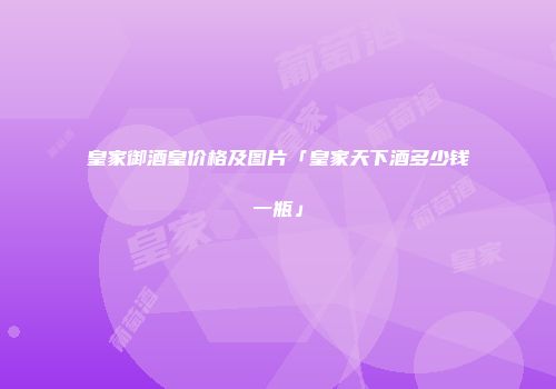 皇家御酒皇价格及图片「皇家天下酒多少钱一瓶」