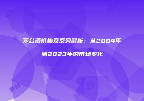 茅台酒价格及系列解析：从2004年到2023年的市场变化