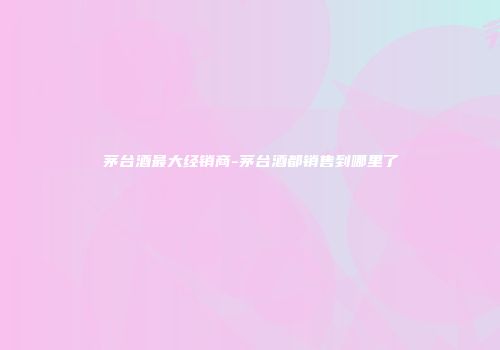 茅台酒最大经销商-茅台酒都销售到哪里了