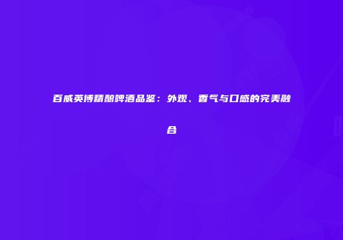 百威英博精酿啤酒品鉴：外观、香气与口感的完美融合