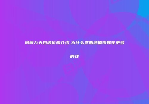 凤舞九天白酒价格介绍,为什么这瓶酒值得你花更多的钱