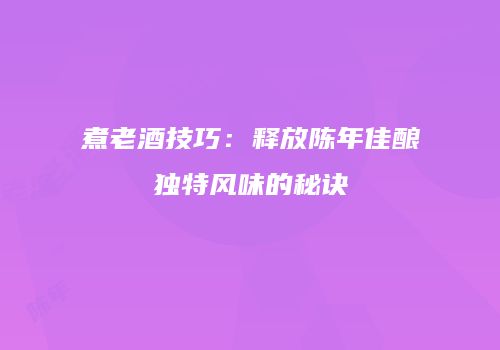 煮老酒技巧：释放陈年佳酿独特风味的秘诀