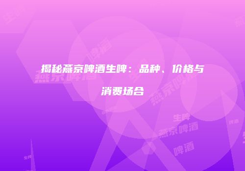 揭秘燕京啤酒生啤：品种、价格与消费场合