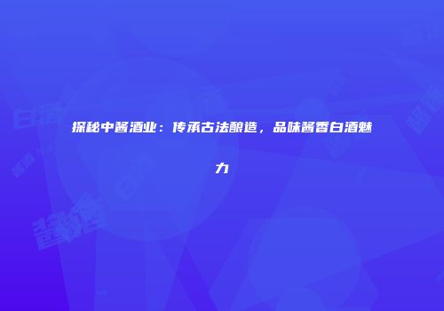 探秘中酱酒业：传承古法酿造，品味酱香白酒魅力