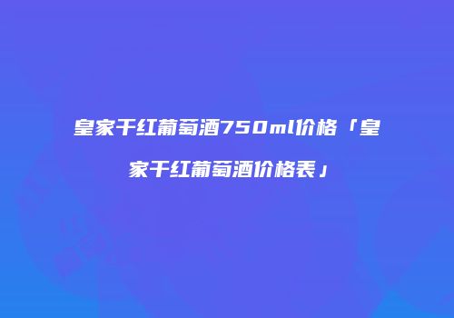 皇家干红葡萄酒750ml价格「皇家干红葡萄酒价格表」