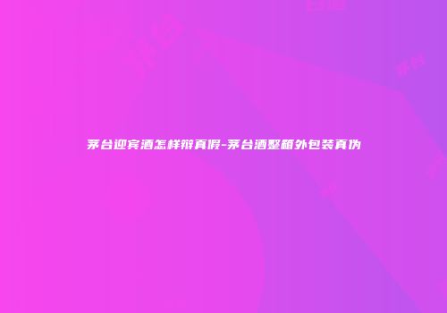 茅台迎宾酒怎样辩真假-茅台酒整箱外包装真伪