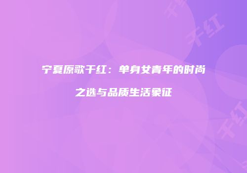 宁夏原歌干红：单身女青年的时尚之选与品质生活象征