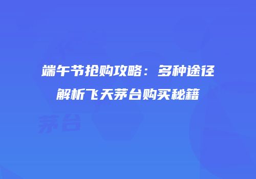 端午节抢购攻略：多种途径解析飞天茅台购买秘籍