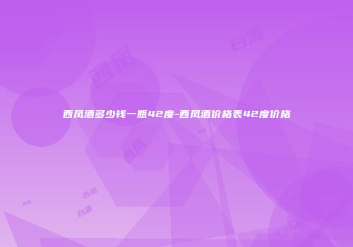 西凤酒多少钱一瓶42度-西凤酒价格表42度价格